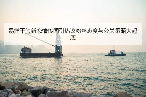 易烊千玺新恋情传闻引热议粉丝态度与公关策略大起底